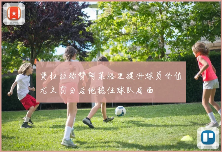 费拉拉称赞阿莱格里提升球员价值尤文罚分后他稳住球队局面