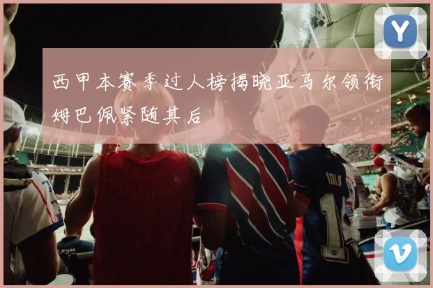西甲本赛季过人榜揭晓亚马尔领衔姆巴佩紧随其后