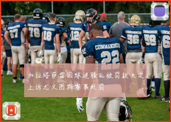 加拉塔萨雷因球迷骚乱被罚款决定上诉尤文图斯赛事处罚