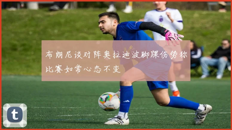布朗尼谈对阵奥拉迪波脚踝伤势称比赛如常心态不变