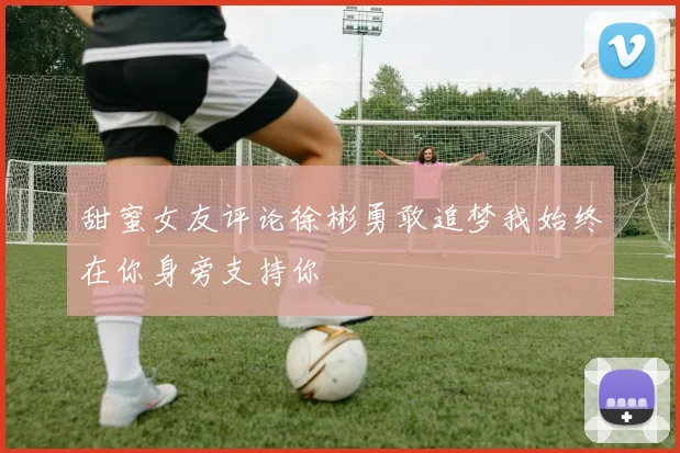 甜蜜女友评论徐彬勇敢追梦我始终在你身旁支持你