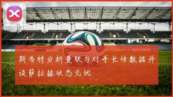 斯洛特分析曼联与对手长传数据并谈萨拉赫状态无忧