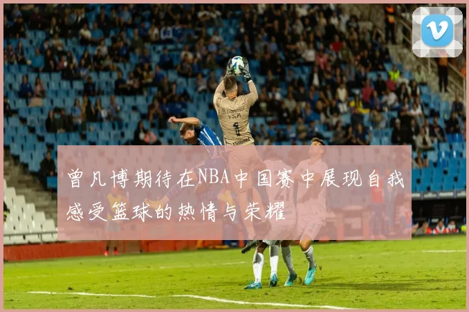 曾凡博期待在NBA中国赛中展现自我感受篮球的热情与荣耀