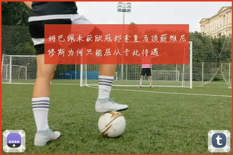 姆巴佩未获欧冠却拿皇马顶薪维尼修斯为何只能屈从于此待遇