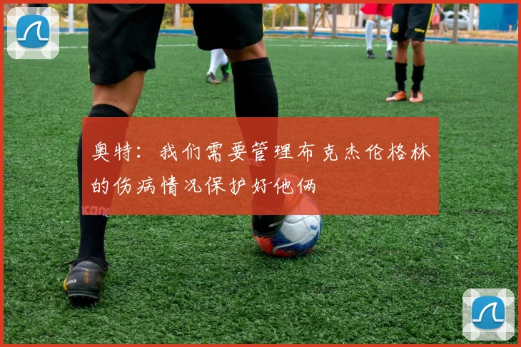 奥特：我们需要管理布克杰伦格林的伤病情况保护好他俩