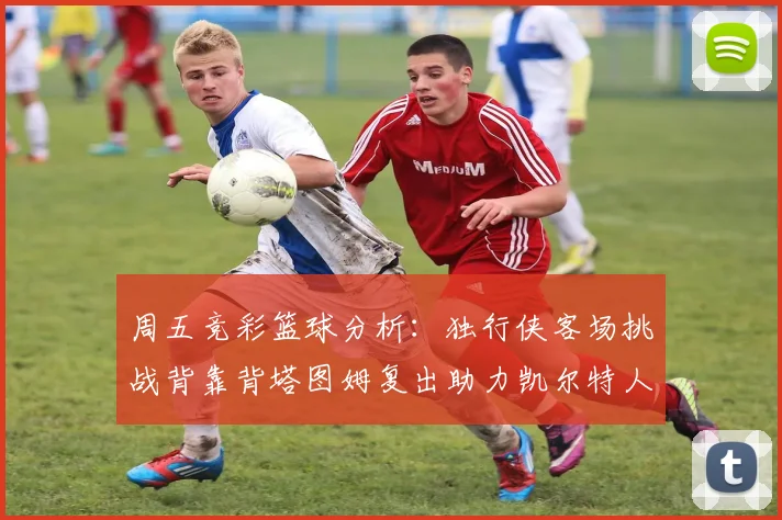 周五竞彩篮球分析：独行侠客场挑战背靠背塔图姆复出助力凯尔特人