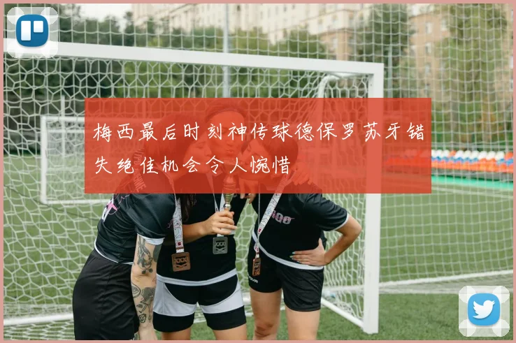 梅西最后时刻神传球德保罗苏牙错失绝佳机会令人惋惜