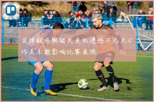 吕焯毅感慨错失良机遗憾不已天公作美未能影响比赛表现