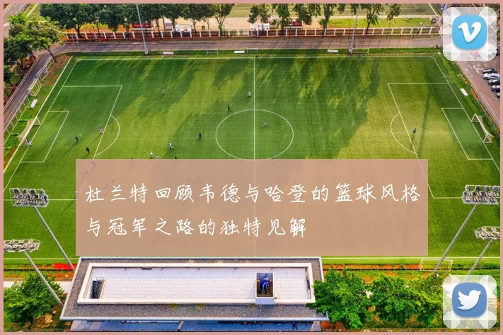 杜兰特回顾韦德与哈登的篮球风格与冠军之路的独特见解