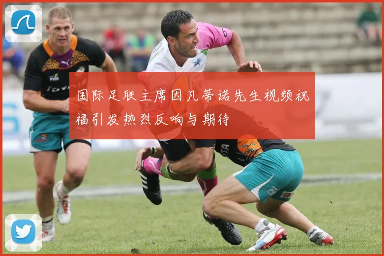 国际足联主席因凡蒂诺先生视频祝福引发热烈反响与期待